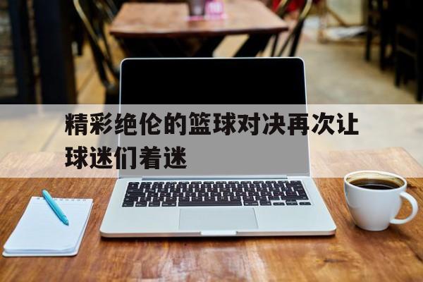C7娱乐app下载-精彩绝伦的篮球对决再次让球迷们着迷了